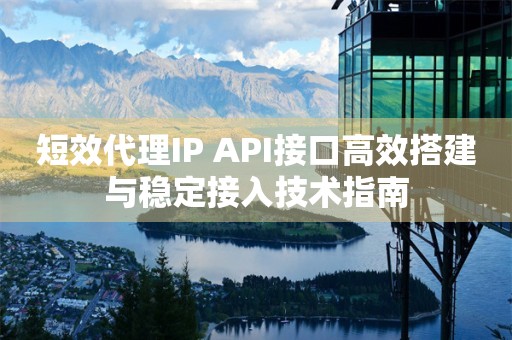 短效代理IP API接口高效搭建与稳定接入技术指南