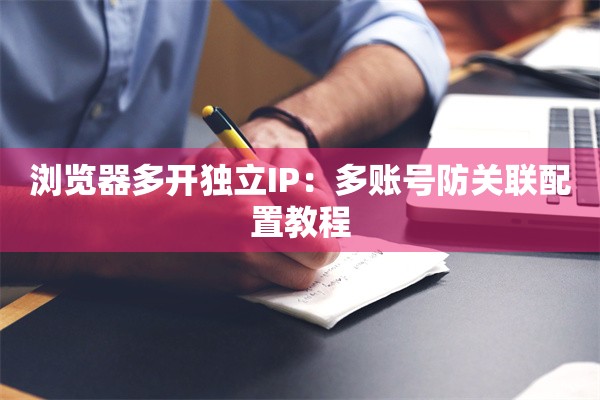 浏览器多开独立IP:多账号防关联配置教程