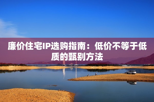 廉价住宅IP选购指南:低价不等于低质的甄别方法