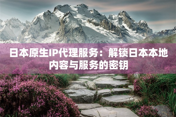 日本原生IP代理服务：解锁日本本地内容与服务的密钥