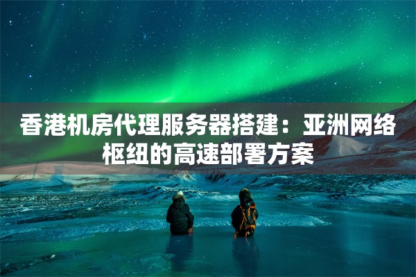 香港机房代理服务器搭建：亚洲网络枢纽的高速部署方案