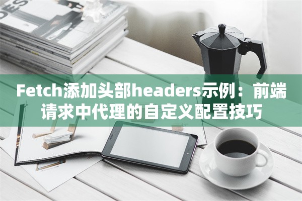 Fetch添加头部headers示例：前端请求中代理的自定义配置技巧