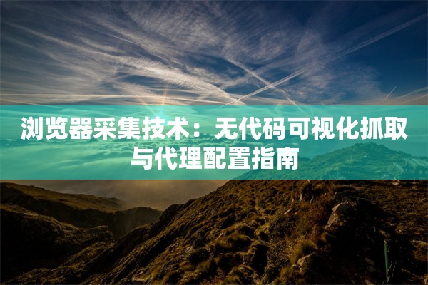 浏览器采集技术：无代码可视化抓取与代理配置指南