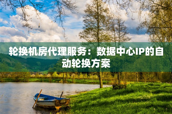 轮换机房代理服务：数据中心IP的自动轮换方案