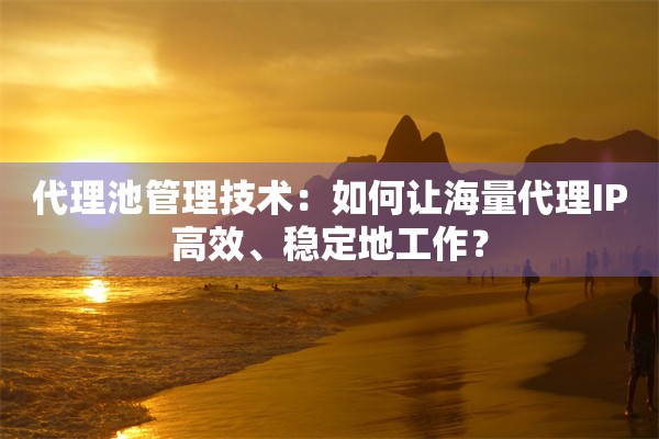 代理池管理技术：如何让海量代理IP高效、稳定地工作？
