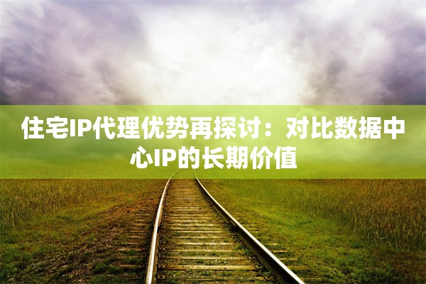 住宅IP代理优势再探讨：对比数据中心IP的长期价值