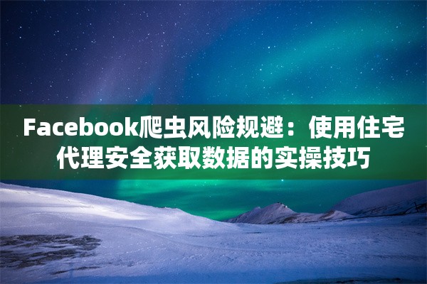 Facebook爬虫风险规避：使用住宅代理安全获取数据的实操技巧
