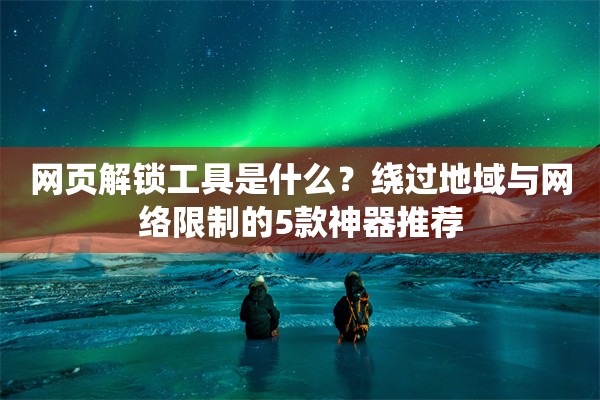 网页解锁工具是什么?绕过地域与网络限制的5款神器推荐