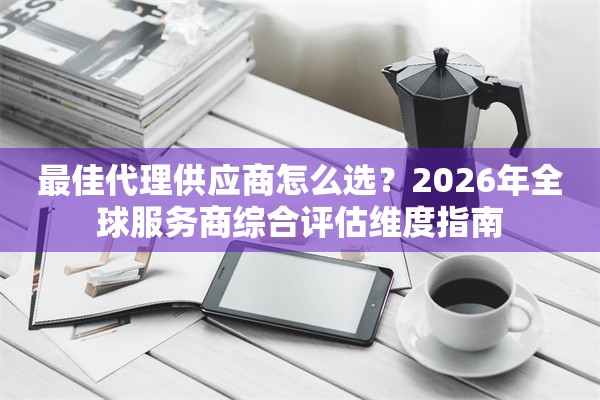 最佳代理供应商怎么选？2026年全球服务商综合评估维度指南