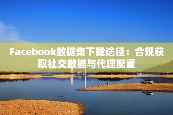 Facebook数据集下载途径：合规获取社交数据与代理配置