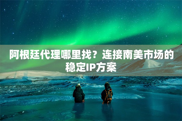 阿根廷代理哪里找？连接南美市场的稳定IP方案