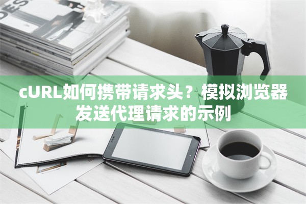 cURL如何携带请求头?模拟浏览器发送代理请求的示例