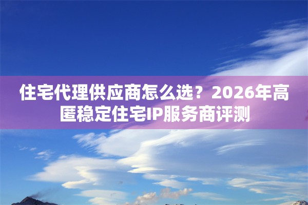 住宅代理供应商怎么选？2026年高匿稳定住宅IP服务商评测
