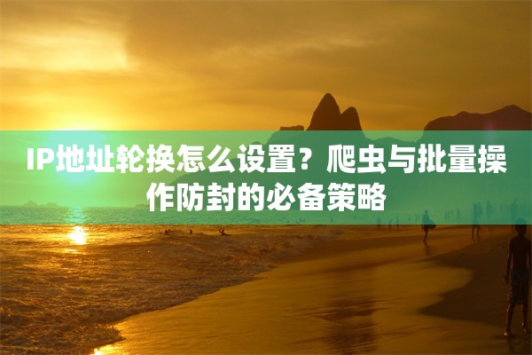IP地址轮换怎么设置？爬虫与批量操作防封的必备策略