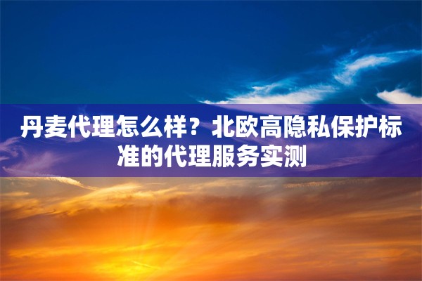 丹麦代理怎么样？北欧高隐私保护标准的代理服务实测