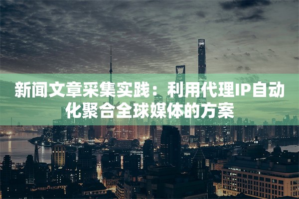新闻文章采集实践：利用代理IP自动化聚合全球媒体的方案