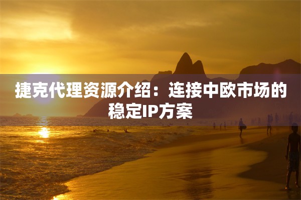 捷克代理资源介绍:连接中欧市场的稳定IP方案