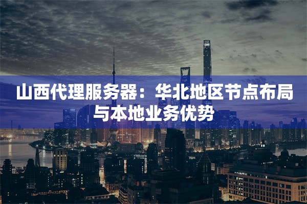 山西代理服务器：华北地区节点布局与本地业务优势