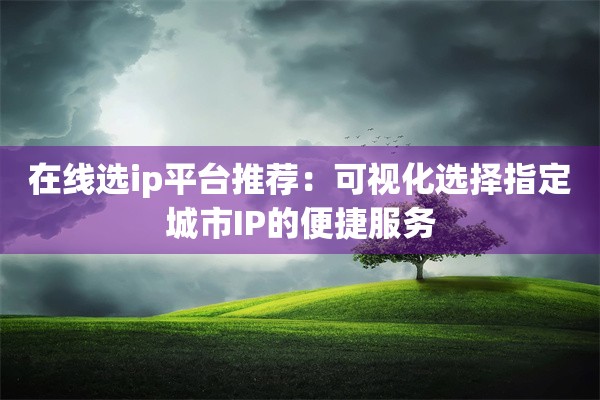 在线选ip平台推荐:可视化选择指定城市IP的便捷服务