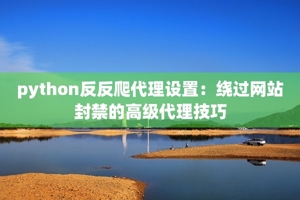 python反反爬代理设置:绕过网站封禁的高级代理技巧