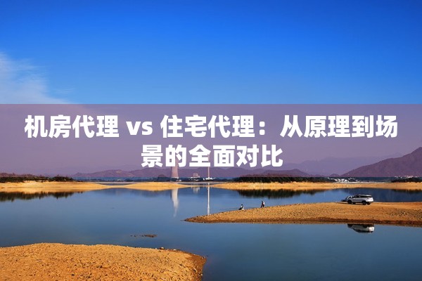 机房代理 vs 住宅代理:从原理到场景的全面对比