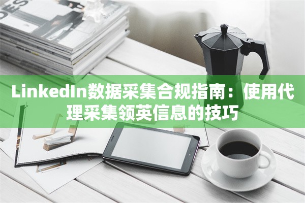 LinkedIn数据采集合规指南:使用代理采集领英信息的技巧