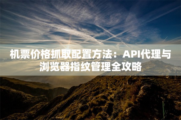 机票价格抓取配置方法:API代理与浏览器指纹管理全攻略