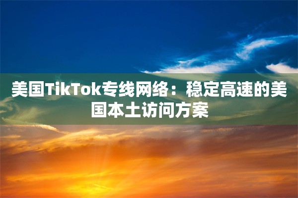 美国TikTok专线网络：稳定高速的美国本土访问方案