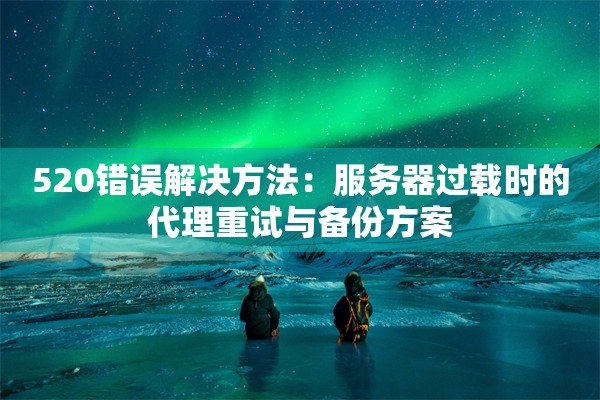 520错误解决方法:服务器过载时的代理重试与备份方案