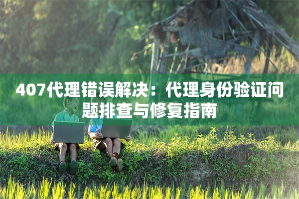 407代理错误解决：代理身份验证问题排查与修复指南