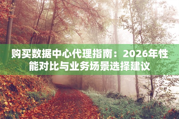 购买数据中心代理指南：2026年性能对比与业务场景选择建议