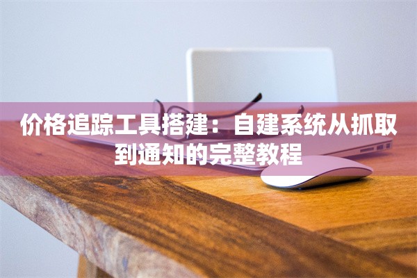 价格追踪工具搭建：自建系统从抓取到通知的完整教程
