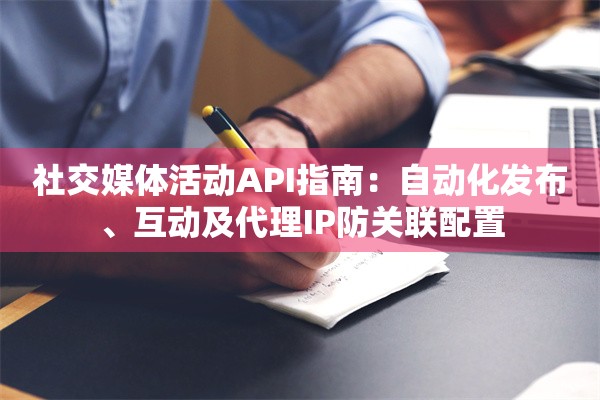 社交媒体活动API指南：自动化发布、互动及代理IP防关联配置