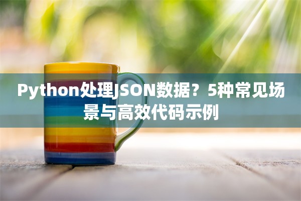 Python处理JSON数据？5种常见场景与高效代码示例
