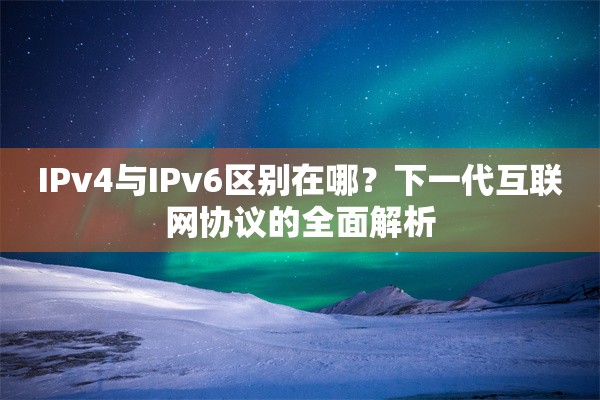IPv4与IPv6区别在哪？下一代互联网协议的全面解析