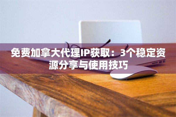 免费加拿大代理IP获取：3个稳定资源分享与使用技巧