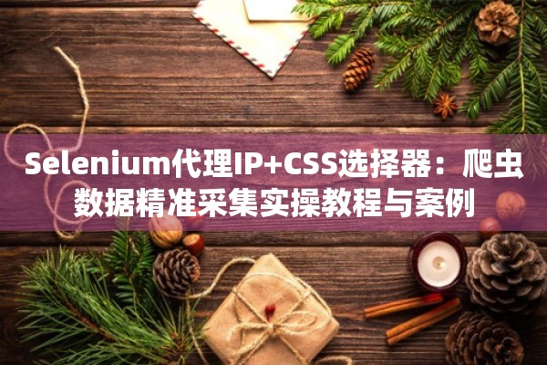 Selenium代理IP+CSS选择器：爬虫数据精准采集实操教程与案例