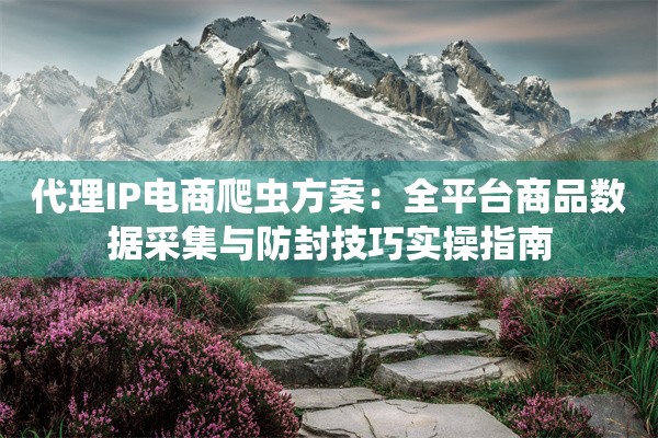 代理IP电商爬虫方案：全平台商品数据采集与防封技巧实操指南