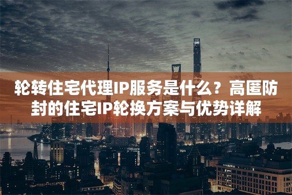 轮转住宅代理IP服务是什么?高匿防封的住宅IP轮换方案与优势详解