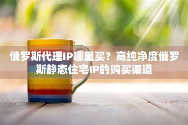 俄罗斯代理IP哪里买？高纯净度俄罗斯静态住宅IP的购买渠道