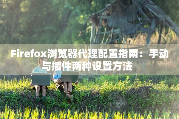 Firefox浏览器代理配置指南：手动与插件两种设置方法  