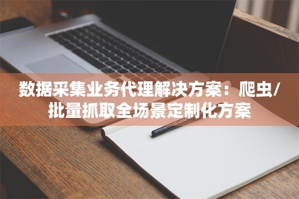数据采集业务代理解决方案：爬虫/批量抓取全场景定制化方案