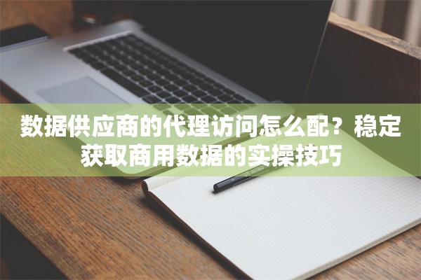 数据供应商的代理访问怎么配？稳定获取商用数据的实操技巧