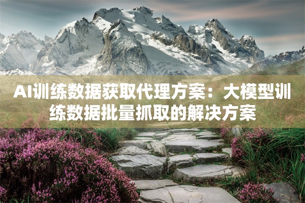 AI训练数据获取代理方案：大模型训练数据批量抓取的解决方案