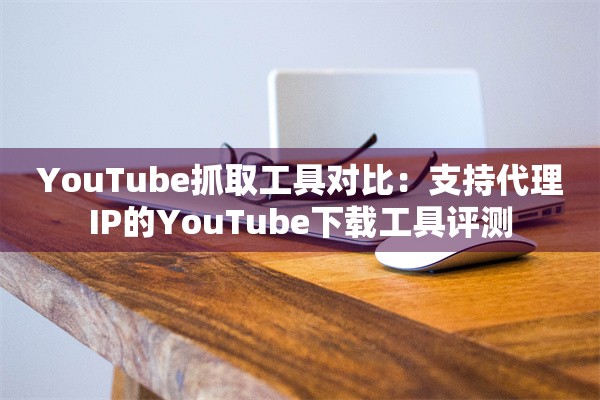YouTube抓取工具对比：支持代理IP的YouTube下载工具评测
