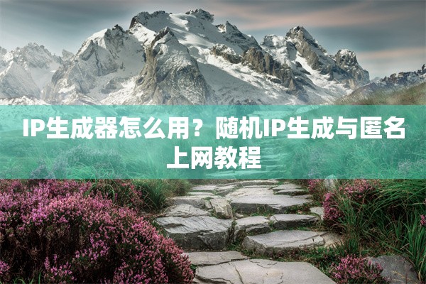 IP生成器怎么用？随机IP生成与匿名上网教程