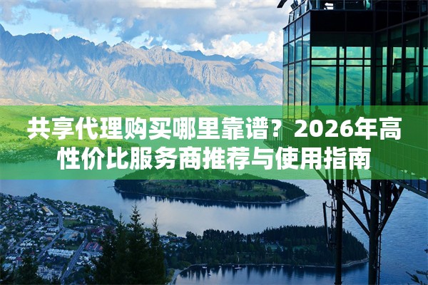 共享代理购买哪里靠谱？2026年高性价比服务商推荐与使用指南