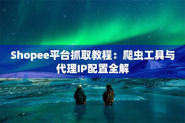 Shopee平台抓取教程：爬虫工具与代理IP配置全解