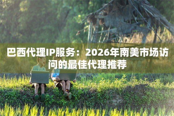 巴西代理IP服务：2026年南美市场访问的最佳代理推荐