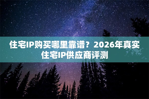 住宅IP购买哪里靠谱？2026年真实住宅IP供应商评测